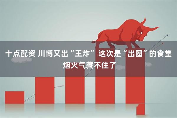 十点配资 川博又出“王炸” 这次是“出圈”的食堂 烟火气藏不住了