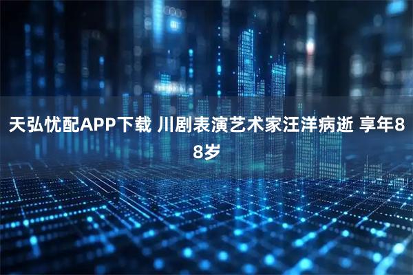 天弘忧配APP下载 川剧表演艺术家汪洋病逝 享年88岁