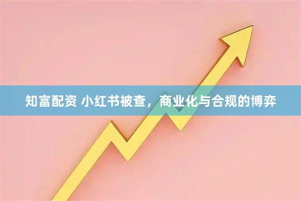 知富配资 小红书被查，商业化与合规的博弈