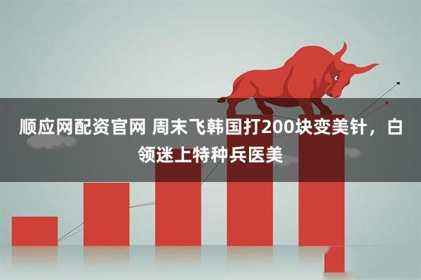 顺应网配资官网 周末飞韩国打200块变美针，白领迷上特种兵医美