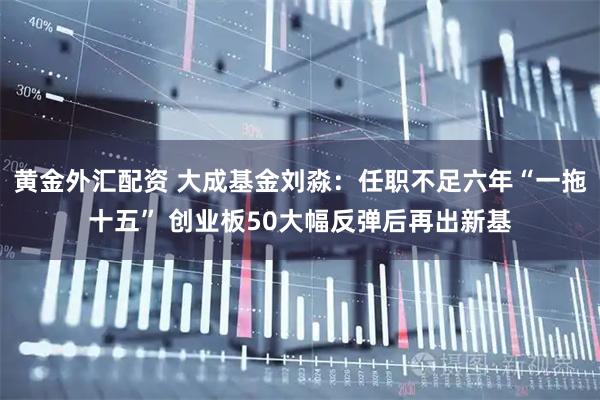 黄金外汇配资 大成基金刘淼：任职不足六年“一拖十五” 创业板50大幅反弹后再出新基