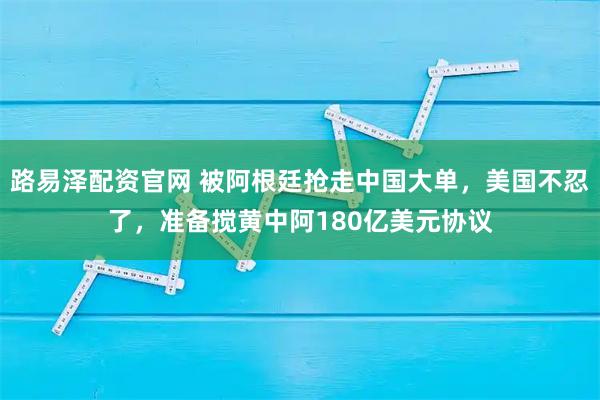 路易泽配资官网 被阿根廷抢走中国大单，美国不忍了，准备搅黄中阿180亿美元协议