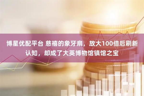 博星优配平台 慈禧的象牙扇，放大100倍后刷新认知，却成了大英博物馆镇馆之宝