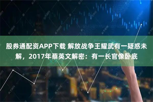股券通配资APP下载 解放战争王耀武有一疑惑未解，2017年蔡英文解密：有一长官像卧底