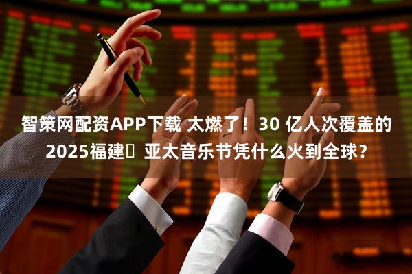 智策网配资APP下载 太燃了！30 亿人次覆盖的2025福建・亚太音乐节凭什么火到全球？