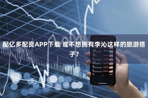 配亿多配资APP下载 谁不想拥有李沁这样的旅游搭子？