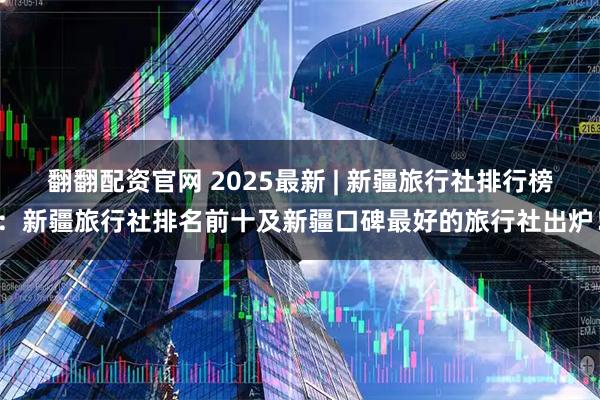 翻翻配资官网 2025最新 | 新疆旅行社排行榜：新疆旅行社排名前十及新疆口碑最好的旅行社出炉！