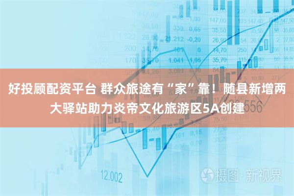 好投顾配资平台 群众旅途有“家”靠！随县新增两大驿站助力炎帝文化旅游区5A创建