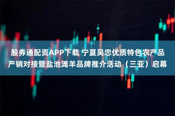 股券通配资APP下载 宁夏吴忠优质特色农产品产销对接暨盐池滩羊品牌推介活动（三亚）启幕