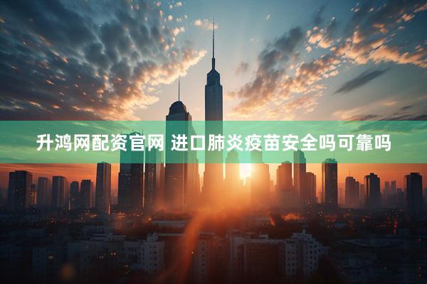 升鸿网配资官网 进口肺炎疫苗安全吗可靠吗