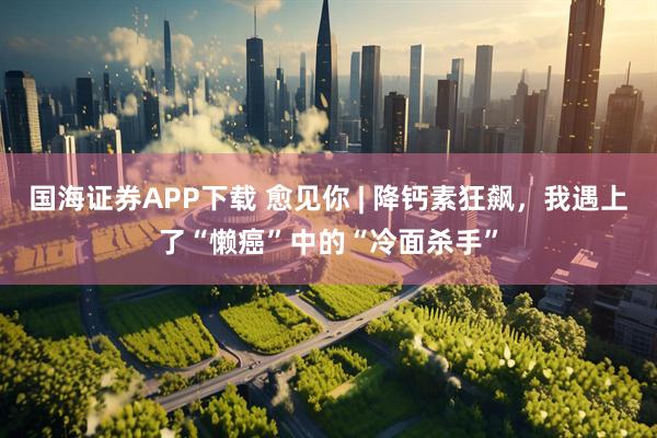 国海证券APP下载 愈见你 | 降钙素狂飙，我遇上了“懒癌”中的“冷面杀手”