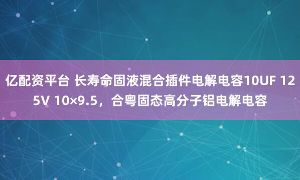 亿配资平台 长寿命固液混合插件电解电容10UF 125V 10×9.5，合粤固态高分子铝电解电容