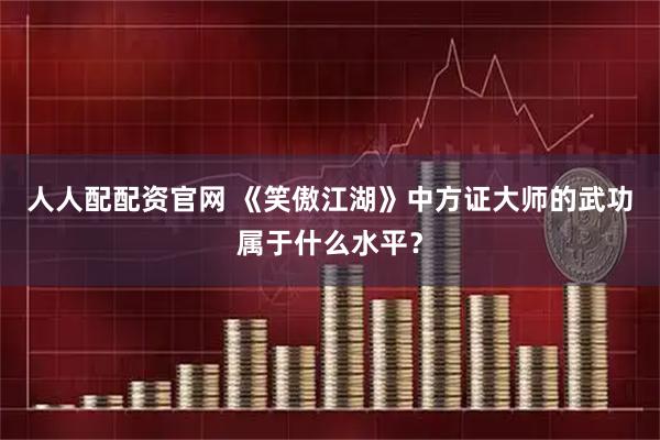 人人配配资官网 《笑傲江湖》中方证大师的武功属于什么水平？