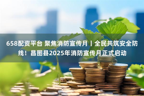 658配资平台 聚焦消防宣传月丨全民共筑安全防线！昌图县2025年消防宣传月正式启动
