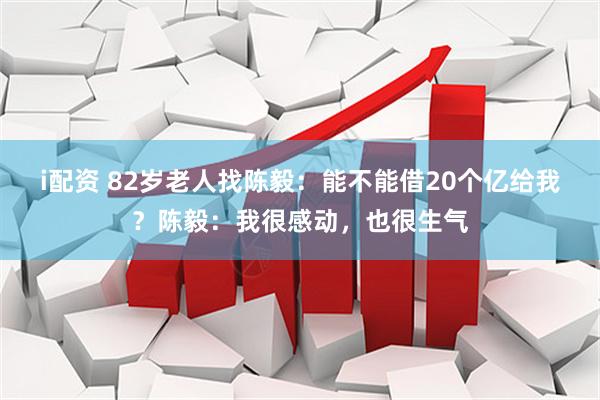 i配资 82岁老人找陈毅：能不能借20个亿给我？陈毅：我很感动，也很生气