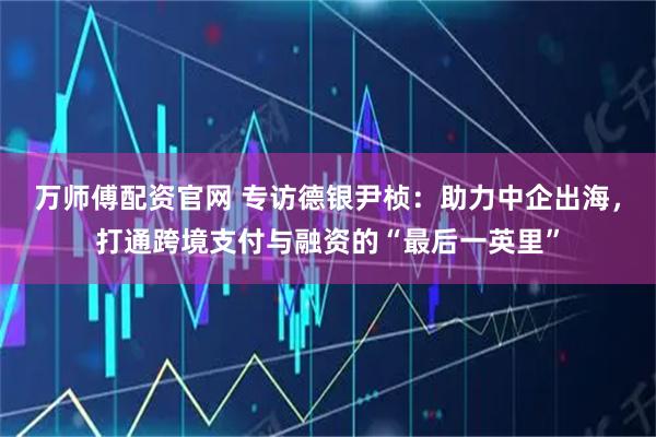 万师傅配资官网 专访德银尹桢：助力中企出海，打通跨境支付与融资的“最后一英里”