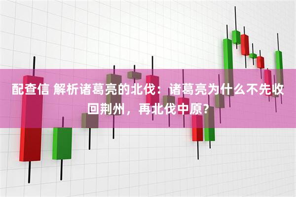 配查信 解析诸葛亮的北伐：诸葛亮为什么不先收回荆州，再北伐中原？