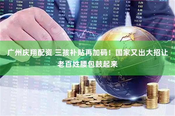 广州庆翔配资 三孩补贴再加码！国家又出大招让老百姓腰包鼓起来