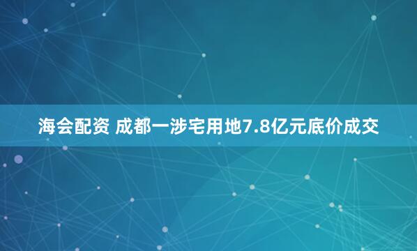 海会配资 成都一涉宅用地7.8亿元底价成交