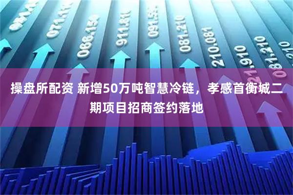 操盘所配资 新增50万吨智慧冷链，孝感首衡城二期项目招商签约落地