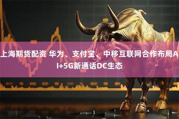 上海期货配资 华为、支付宝、中移互联网合作布局AI+5G新通话DC生态