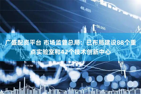 广盛配资平台 市场监管总局：已布局建设88个重点实验室和42个技术创新中心