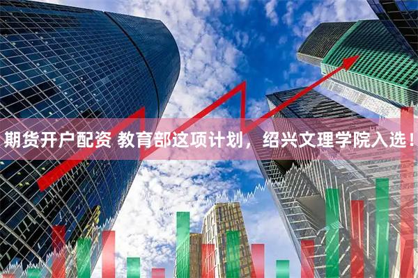 期货开户配资 教育部这项计划，绍兴文理学院入选！