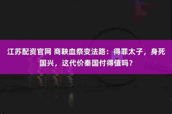 江苏配资官网 商鞅血祭变法路：得罪太子，身死国兴，这代价秦国付得值吗？