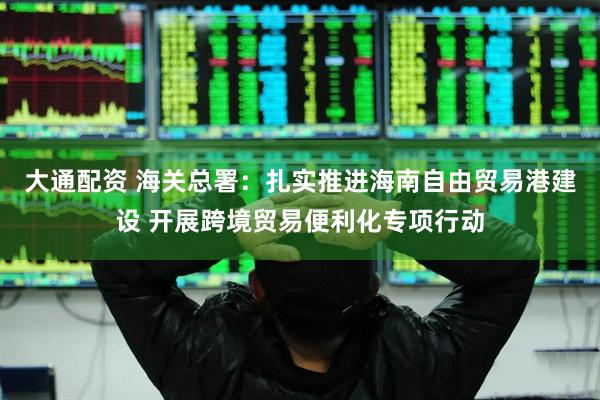 大通配资 海关总署：扎实推进海南自由贸易港建设 开展跨境贸易便利化专项行动