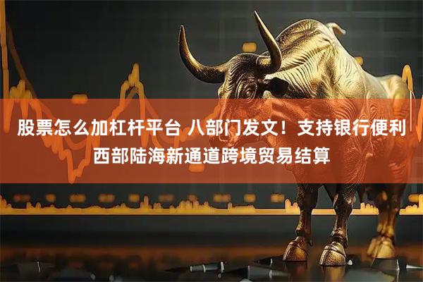 股票怎么加杠杆平台 八部门发文！支持银行便利西部陆海新通道跨境贸易结算