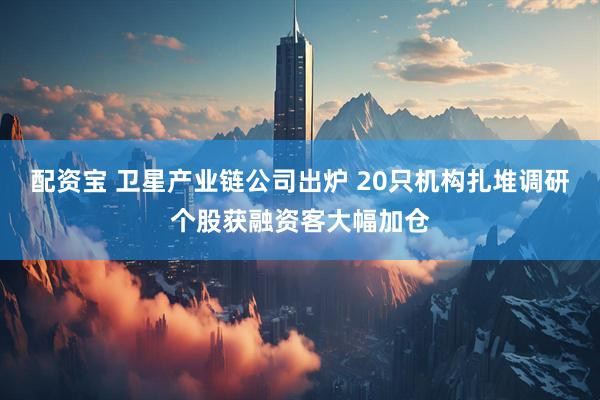 配资宝 卫星产业链公司出炉 20只机构扎堆调研个股获融资客大幅加仓