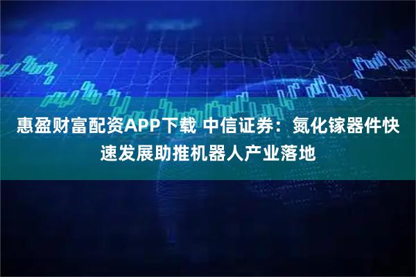 惠盈财富配资APP下载 中信证券：氮化镓器件快速发展助推机器人产业落地
