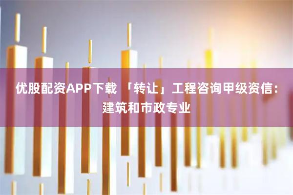 优股配资APP下载 「转让」工程咨询甲级资信：建筑和市政专业