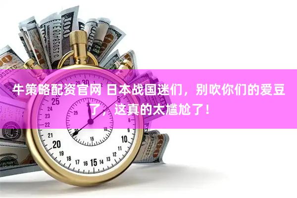 牛策略配资官网 日本战国迷们，别吹你们的爱豆了，这真的太尴尬了！