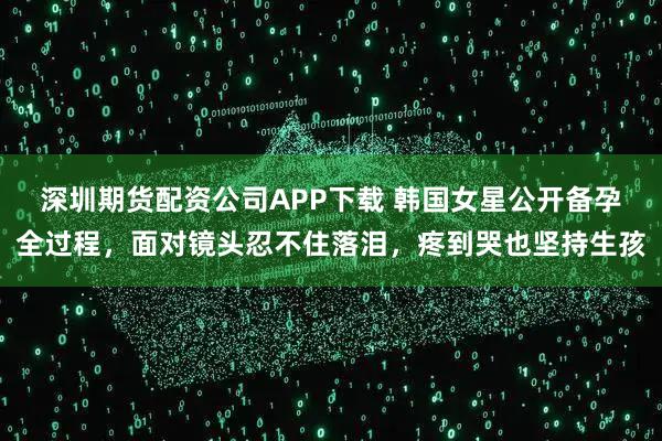 深圳期货配资公司APP下载 韩国女星公开备孕全过程，面对镜头忍不住落泪，疼到哭也坚持生孩