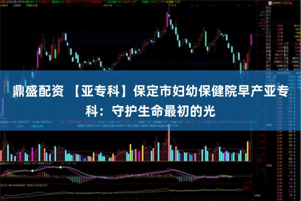 鼎盛配资 【亚专科】保定市妇幼保健院早产亚专科:守护生命最初的光