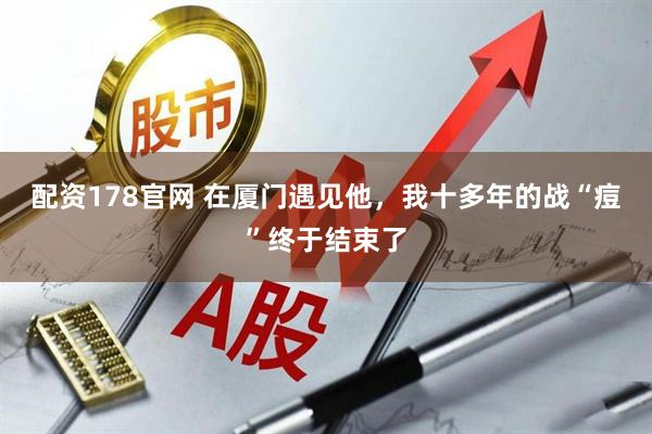 配资178官网 在厦门遇见他，我十多年的战“痘”终于结束了