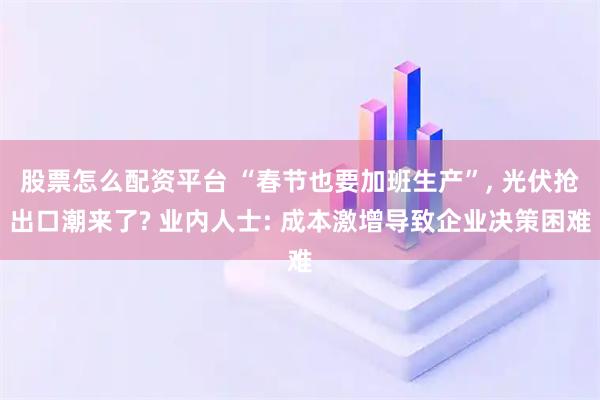 股票怎么配资平台 “春节也要加班生产”, 光伏抢出口潮来了? 业内人士: 成本激增导致企业决策困难