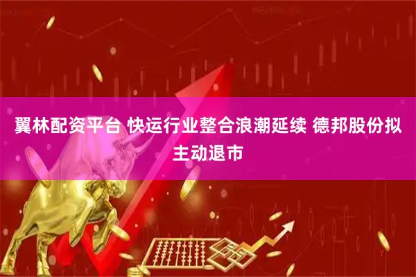 翼林配资平台 快运行业整合浪潮延续 德邦股份拟主动退市