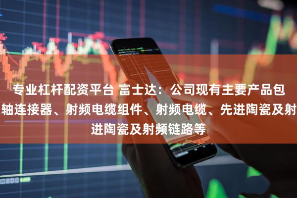 专业杠杆配资平台 富士达：公司现有主要产品包括射频同轴连接器、射频电缆组件、射频电缆、先进陶瓷及射频链路等