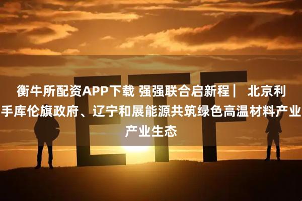 衡牛所配资APP下载 强强联合启新程 ▏北京利尔携手库伦旗政府、辽宁和展能源共筑绿色高温材料产业生态