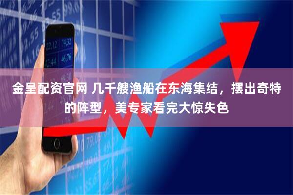 金呈配资官网 几千艘渔船在东海集结，摆出奇特的阵型，美专家看完大惊失色