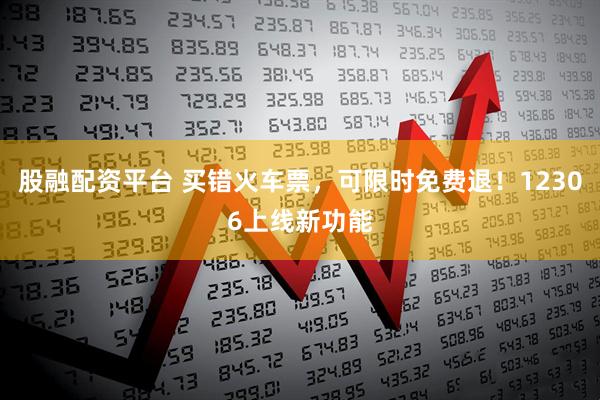 股融配资平台 买错火车票，可限时免费退！12306上线新功能