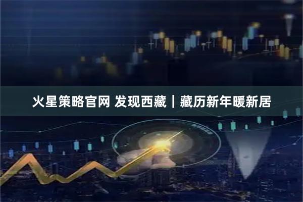 火星策略官网 发现西藏｜藏历新年暖新居