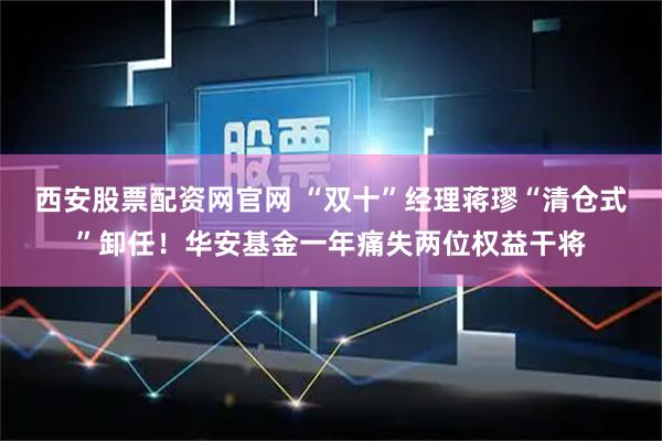 西安股票配资网官网 “双十”经理蒋璆“清仓式”卸任！华安基金一年痛失两位权益干将