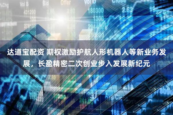 达道宝配资 期权激励护航人形机器人等新业务发展，长盈精密二次创业步入发展新纪元