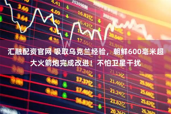 汇融配资官网 吸取乌克兰经验，朝鲜600毫米超大火箭炮完成改进！不怕卫星干扰