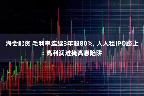 海会配资 毛利率连续3年超80%, 人人租IPO路上: 高利润难掩高息陷阱