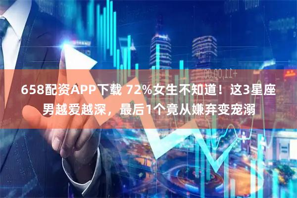 658配资APP下载 72%女生不知道！这3星座男越爱越深，最后1个竟从嫌弃变宠溺