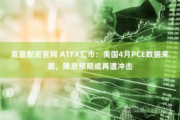 赢盈配资官网 ATFX汇市：美国4月PCE数据来袭，降息预期或再遭冲击